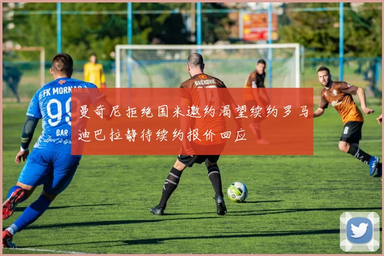 曼奇尼拒绝国米邀约渴望续约罗马迪巴拉静待续约报价回应